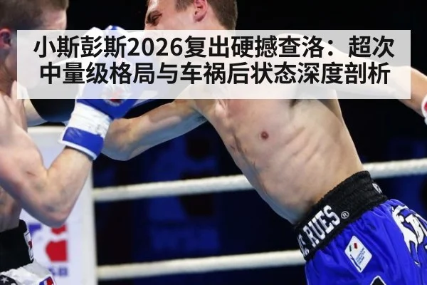 小斯彭斯2026复出硬撼查洛：超次中量级格局与车祸后状态深度剖析