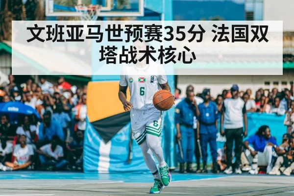 文班亚马世预赛35分 法国双塔战术核心