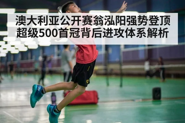 澳大利亚公开赛翁泓阳强势登顶超级500首冠背后进攻体系解析
